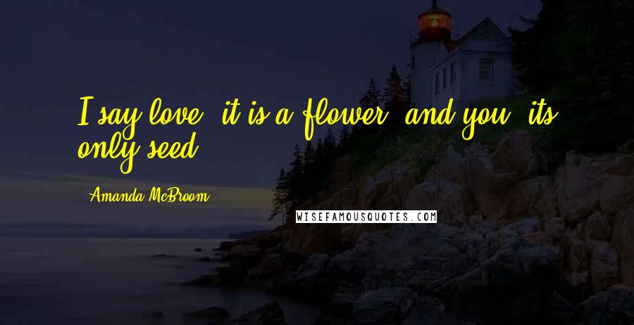 Amanda McBroom Quotes: I say love, it is a flower, and you, its only seed.