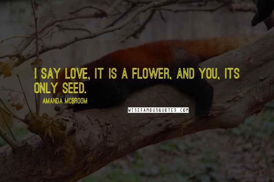 Amanda McBroom Quotes: I say love, it is a flower, and you, its only seed.