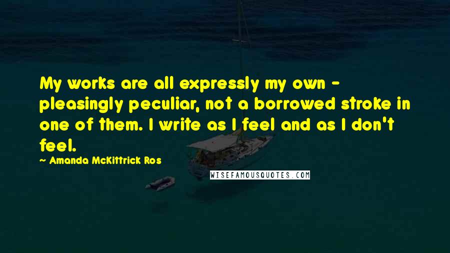 Amanda McKittrick Ros Quotes: My works are all expressly my own - pleasingly peculiar, not a borrowed stroke in one of them. I write as I feel and as I don't feel.