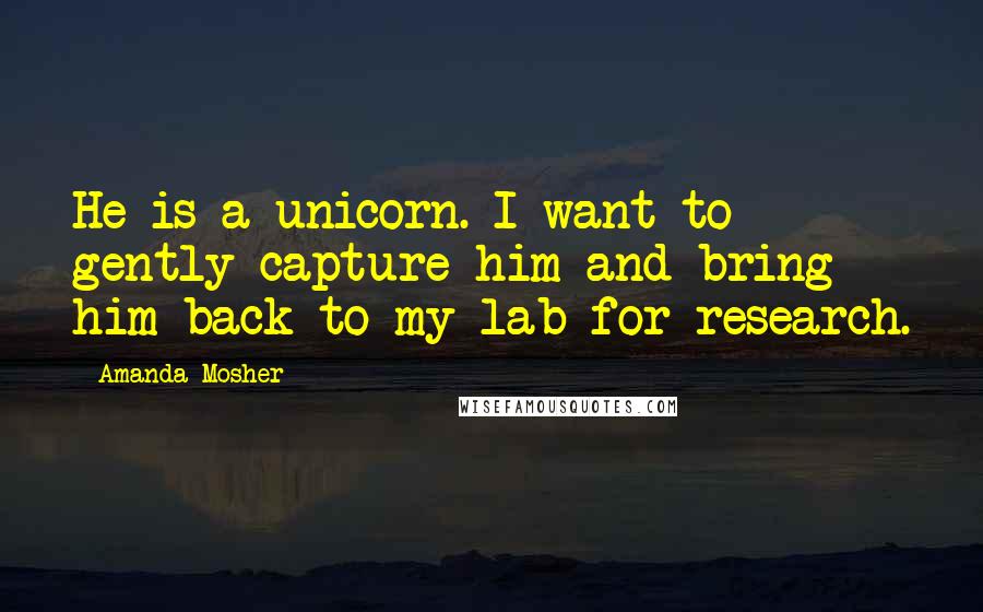 Amanda Mosher Quotes: He is a unicorn. I want to gently capture him and bring him back to my lab for research.