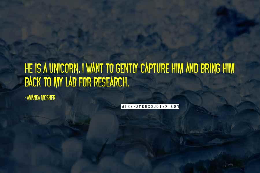 Amanda Mosher Quotes: He is a unicorn. I want to gently capture him and bring him back to my lab for research.