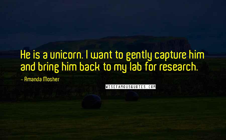 Amanda Mosher Quotes: He is a unicorn. I want to gently capture him and bring him back to my lab for research.