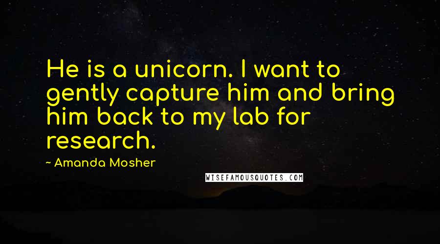 Amanda Mosher Quotes: He is a unicorn. I want to gently capture him and bring him back to my lab for research.