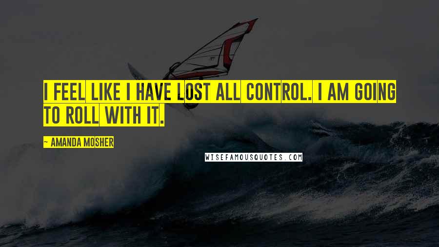 Amanda Mosher Quotes: I feel like I have lost all control. I am going to roll with it.