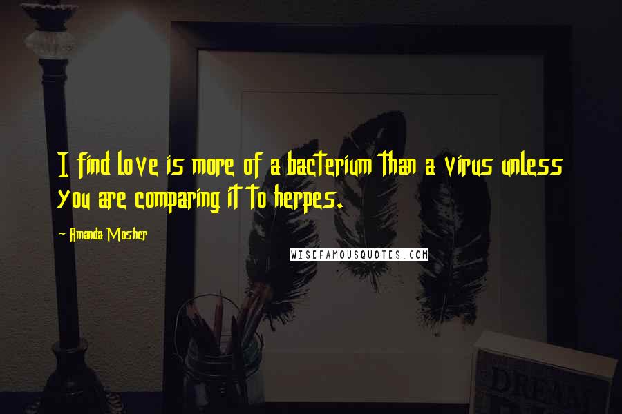 Amanda Mosher Quotes: I find love is more of a bacterium than a virus unless you are comparing it to herpes.