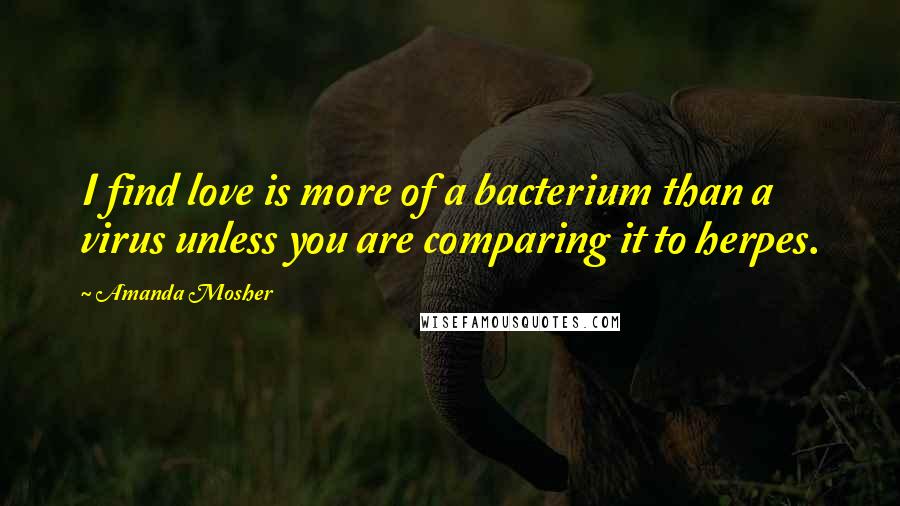 Amanda Mosher Quotes: I find love is more of a bacterium than a virus unless you are comparing it to herpes.