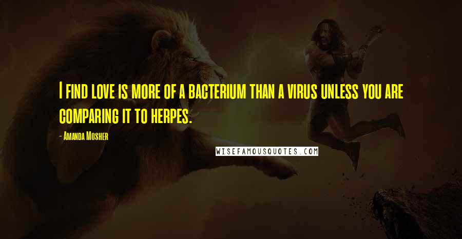 Amanda Mosher Quotes: I find love is more of a bacterium than a virus unless you are comparing it to herpes.