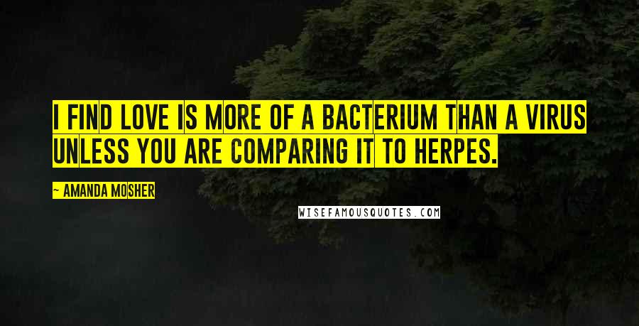 Amanda Mosher Quotes: I find love is more of a bacterium than a virus unless you are comparing it to herpes.
