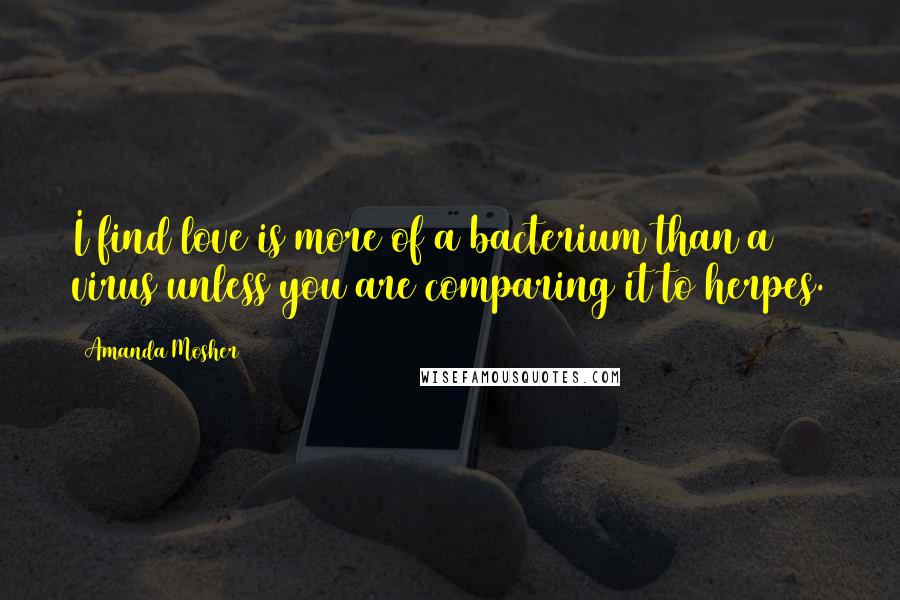 Amanda Mosher Quotes: I find love is more of a bacterium than a virus unless you are comparing it to herpes.