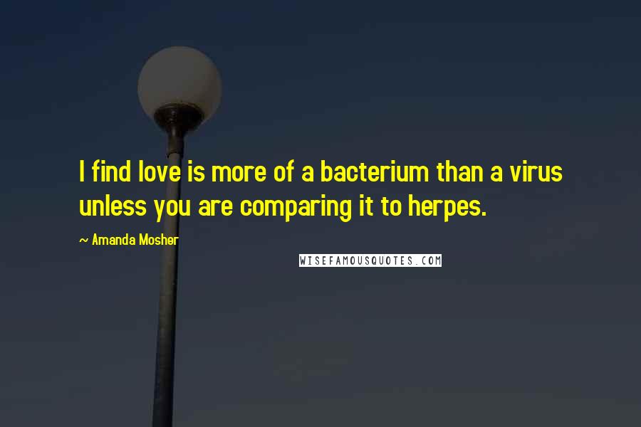 Amanda Mosher Quotes: I find love is more of a bacterium than a virus unless you are comparing it to herpes.