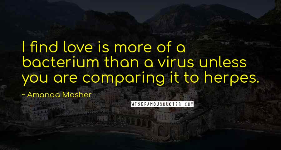 Amanda Mosher Quotes: I find love is more of a bacterium than a virus unless you are comparing it to herpes.