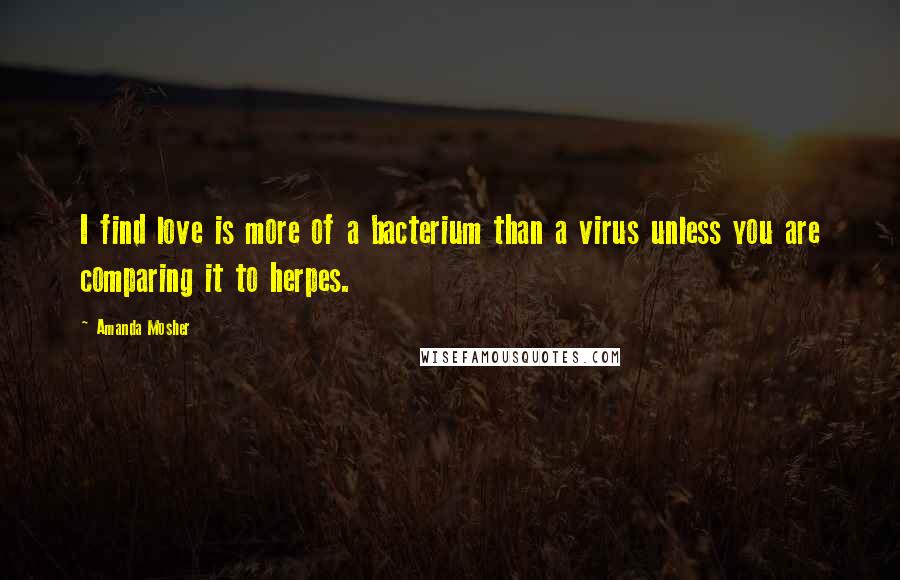 Amanda Mosher Quotes: I find love is more of a bacterium than a virus unless you are comparing it to herpes.