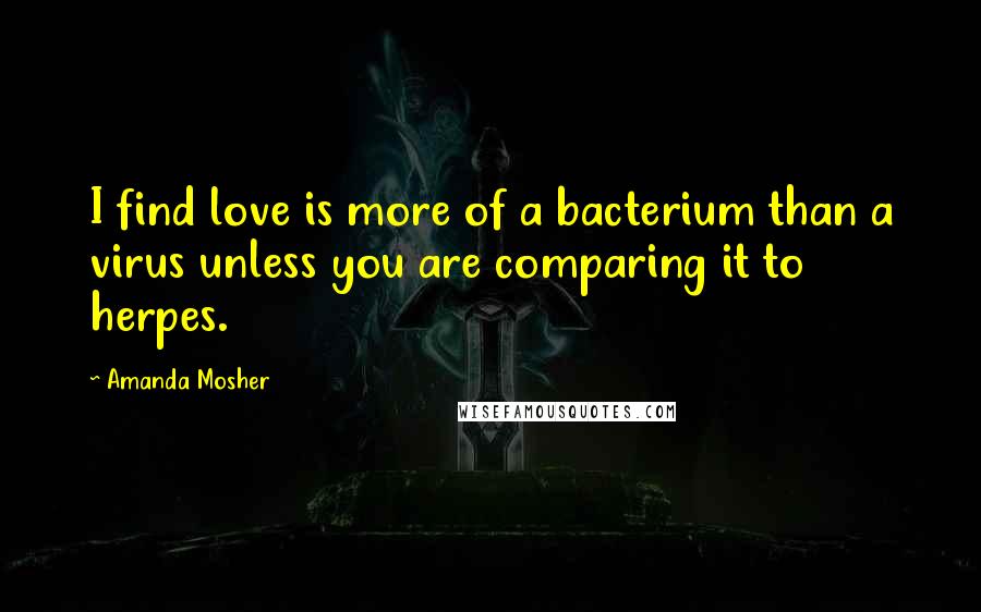 Amanda Mosher Quotes: I find love is more of a bacterium than a virus unless you are comparing it to herpes.