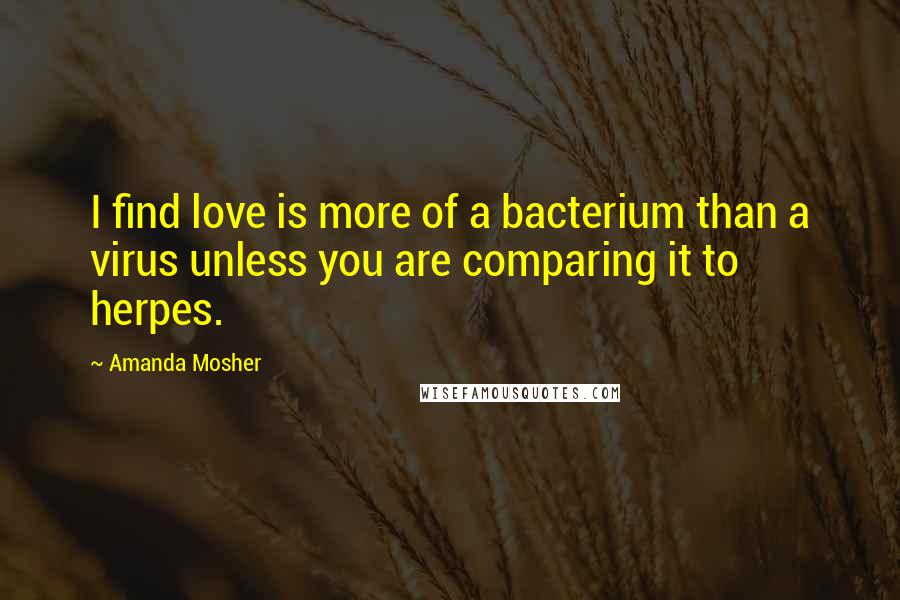 Amanda Mosher Quotes: I find love is more of a bacterium than a virus unless you are comparing it to herpes.