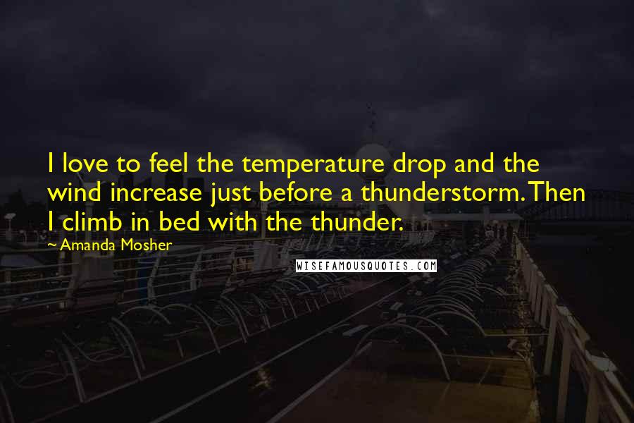 Amanda Mosher Quotes: I love to feel the temperature drop and the wind increase just before a thunderstorm. Then I climb in bed with the thunder.