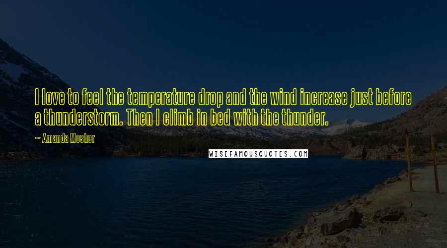 Amanda Mosher Quotes: I love to feel the temperature drop and the wind increase just before a thunderstorm. Then I climb in bed with the thunder.