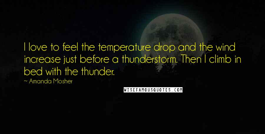 Amanda Mosher Quotes: I love to feel the temperature drop and the wind increase just before a thunderstorm. Then I climb in bed with the thunder.