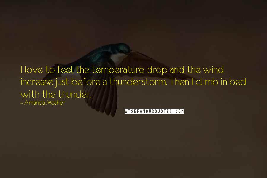 Amanda Mosher Quotes: I love to feel the temperature drop and the wind increase just before a thunderstorm. Then I climb in bed with the thunder.