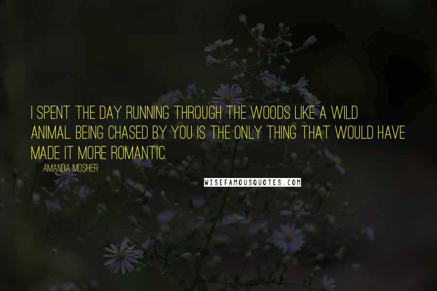 Amanda Mosher Quotes: I spent the day running through the woods like a wild animal. Being chased by you is the only thing that would have made it more romantic.