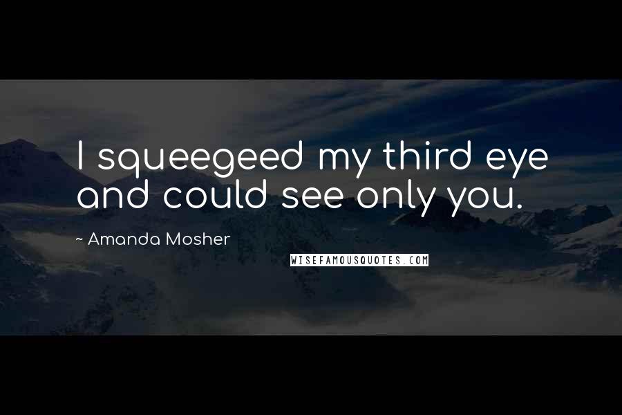 Amanda Mosher Quotes: I squeegeed my third eye and could see only you.