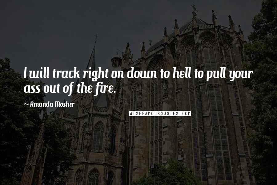 Amanda Mosher Quotes: I will track right on down to hell to pull your ass out of the fire.
