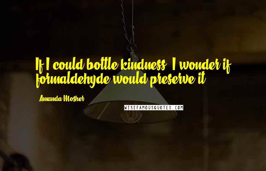 Amanda Mosher Quotes: If I could bottle kindness, I wonder if formaldehyde would preserve it.