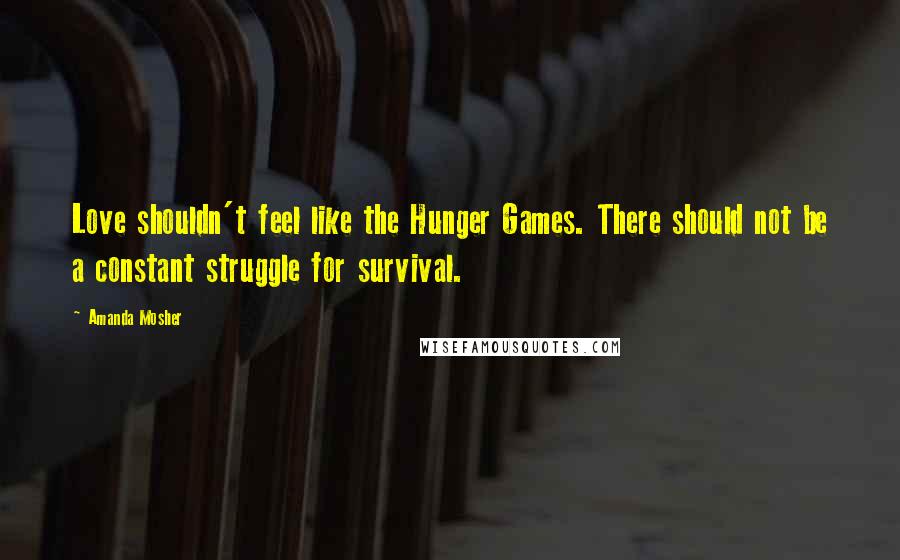 Amanda Mosher Quotes: Love shouldn't feel like the Hunger Games. There should not be a constant struggle for survival.