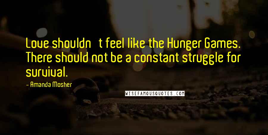 Amanda Mosher Quotes: Love shouldn't feel like the Hunger Games. There should not be a constant struggle for survival.