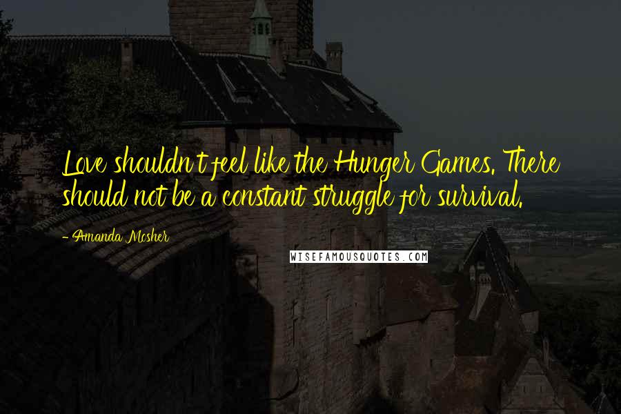 Amanda Mosher Quotes: Love shouldn't feel like the Hunger Games. There should not be a constant struggle for survival.