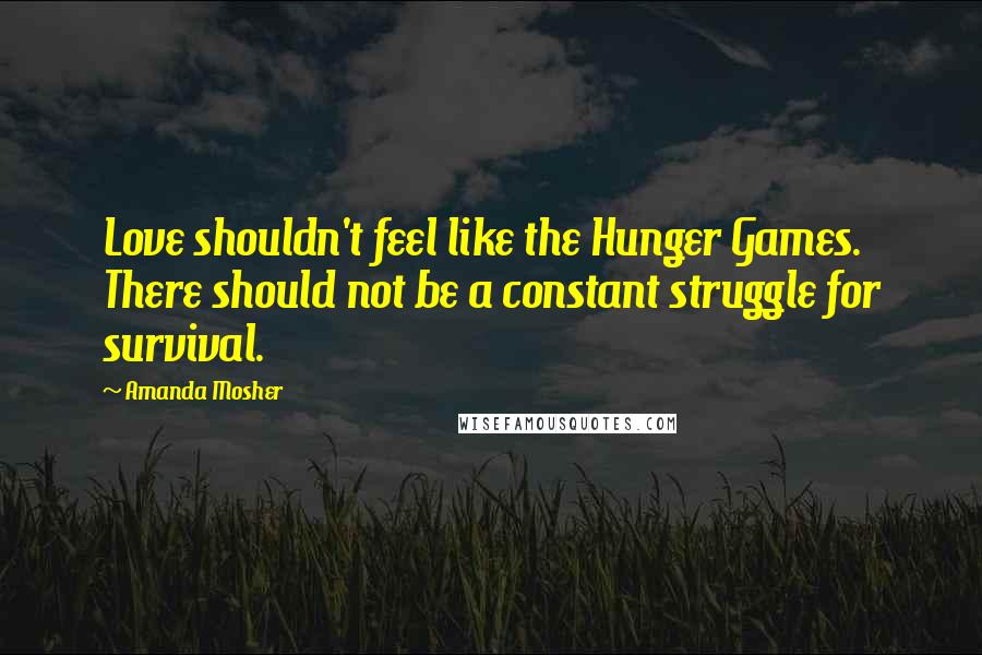 Amanda Mosher Quotes: Love shouldn't feel like the Hunger Games. There should not be a constant struggle for survival.