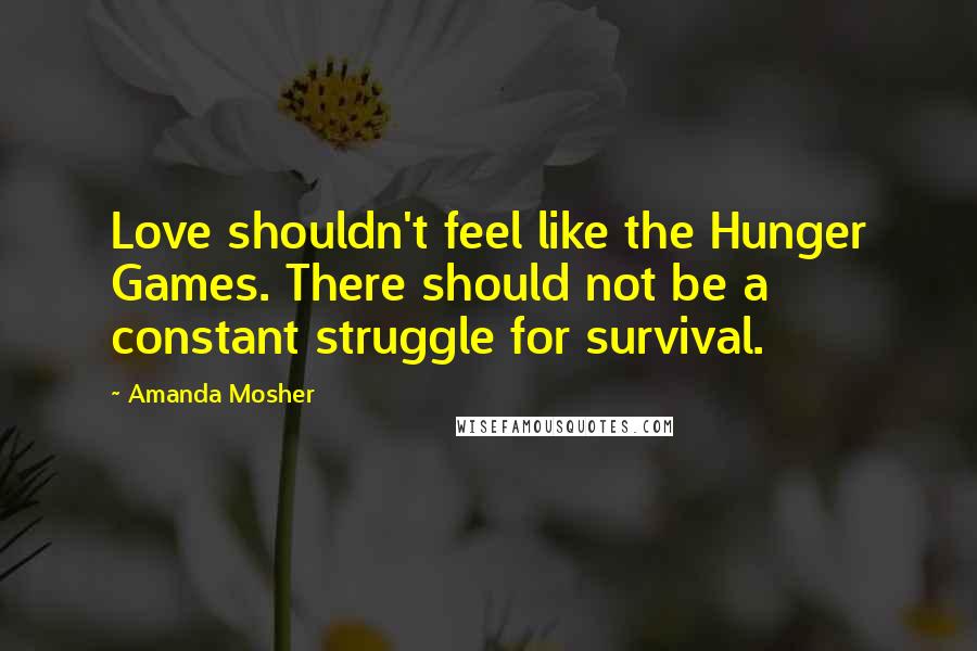 Amanda Mosher Quotes: Love shouldn't feel like the Hunger Games. There should not be a constant struggle for survival.