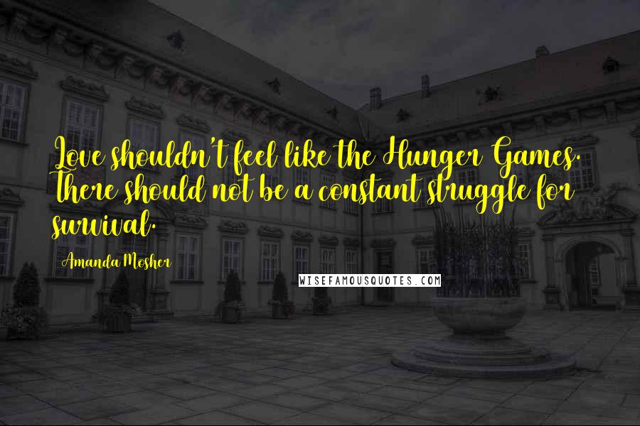 Amanda Mosher Quotes: Love shouldn't feel like the Hunger Games. There should not be a constant struggle for survival.