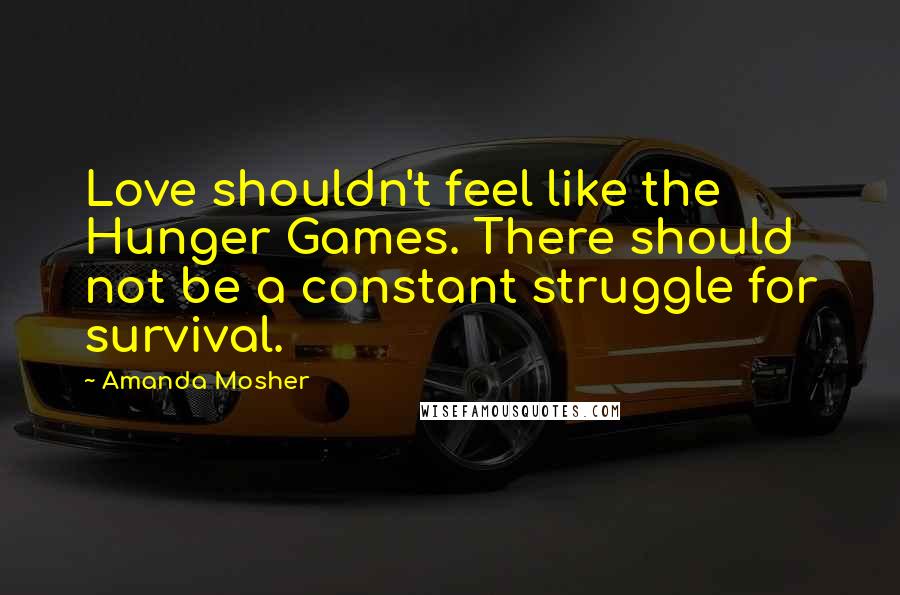 Amanda Mosher Quotes: Love shouldn't feel like the Hunger Games. There should not be a constant struggle for survival.