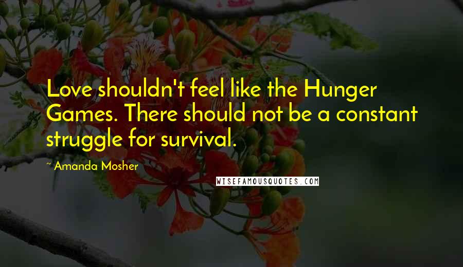 Amanda Mosher Quotes: Love shouldn't feel like the Hunger Games. There should not be a constant struggle for survival.