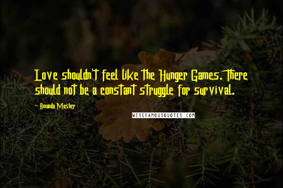 Amanda Mosher Quotes: Love shouldn't feel like the Hunger Games. There should not be a constant struggle for survival.