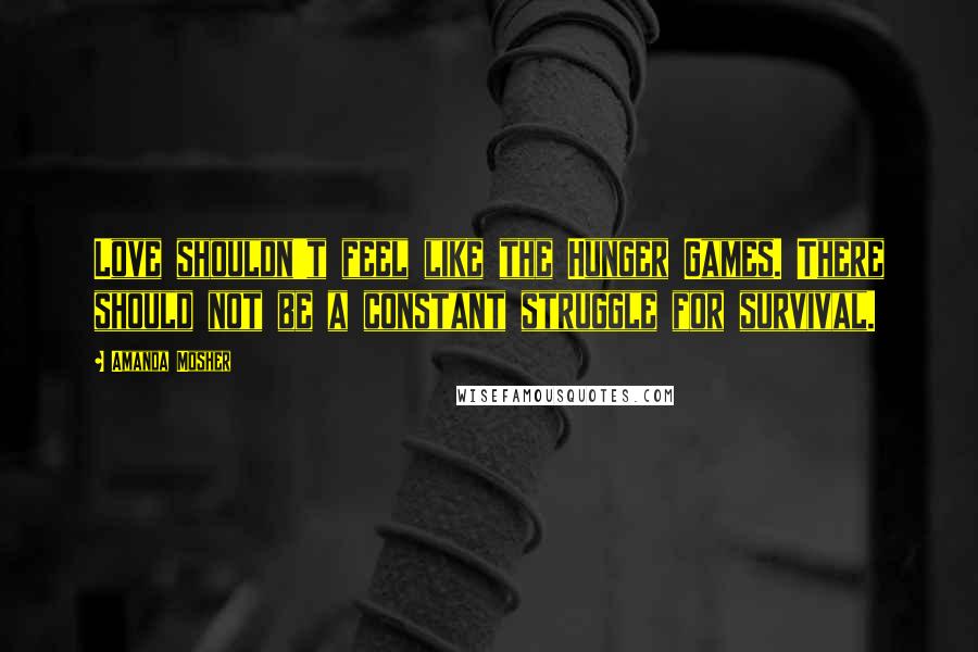 Amanda Mosher Quotes: Love shouldn't feel like the Hunger Games. There should not be a constant struggle for survival.