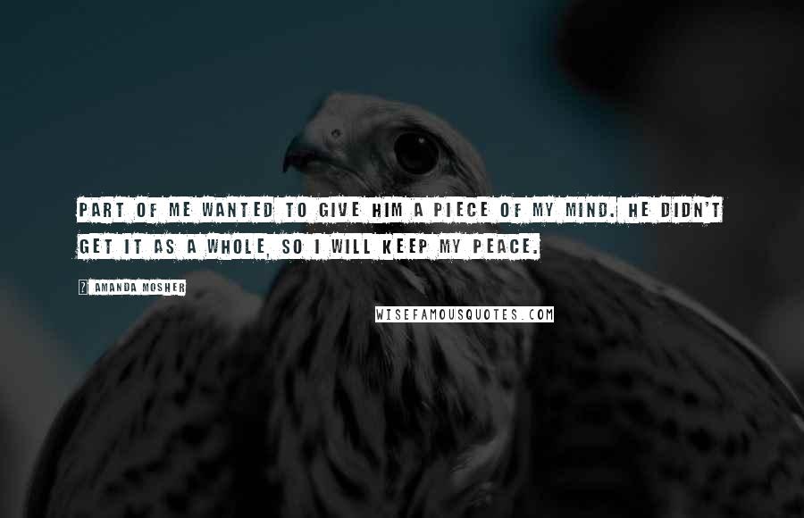 Amanda Mosher Quotes: Part of me wanted to give him a piece of my mind. He didn't get it as a whole, so I will keep my peace.