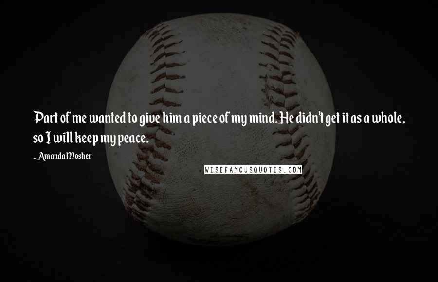 Amanda Mosher Quotes: Part of me wanted to give him a piece of my mind. He didn't get it as a whole, so I will keep my peace.