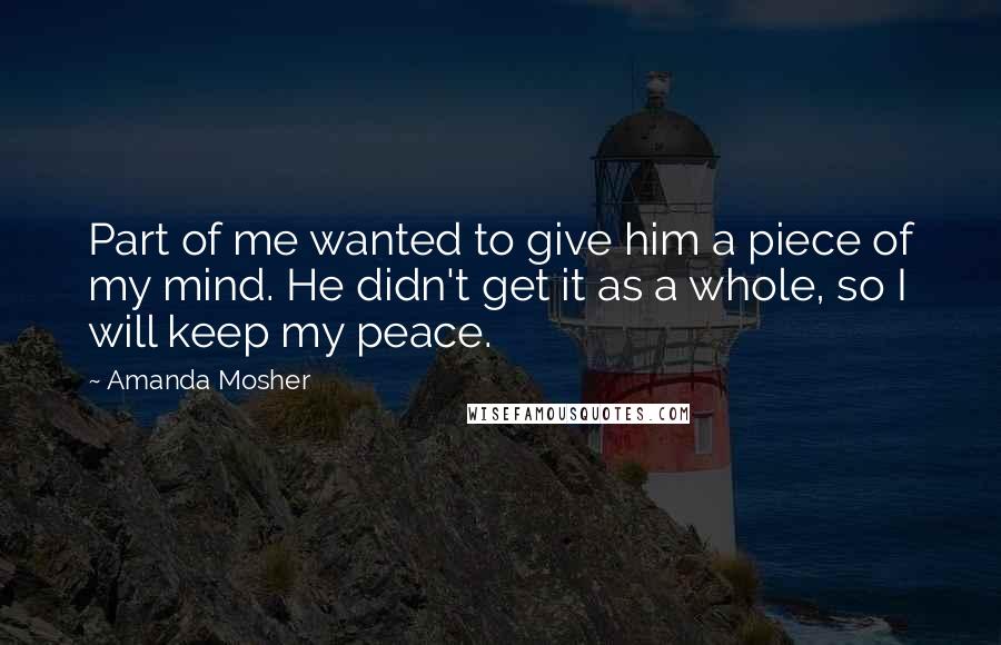 Amanda Mosher Quotes: Part of me wanted to give him a piece of my mind. He didn't get it as a whole, so I will keep my peace.
