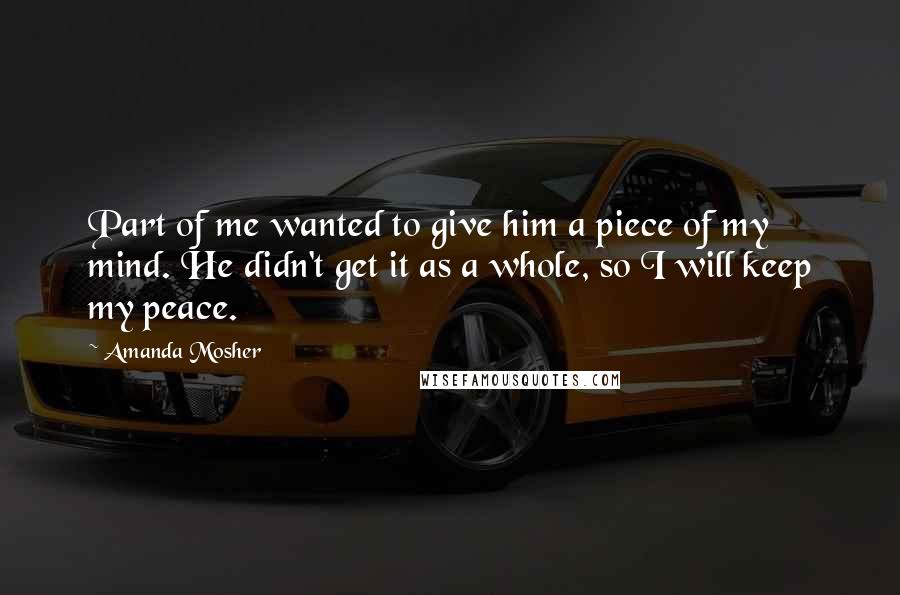 Amanda Mosher Quotes: Part of me wanted to give him a piece of my mind. He didn't get it as a whole, so I will keep my peace.