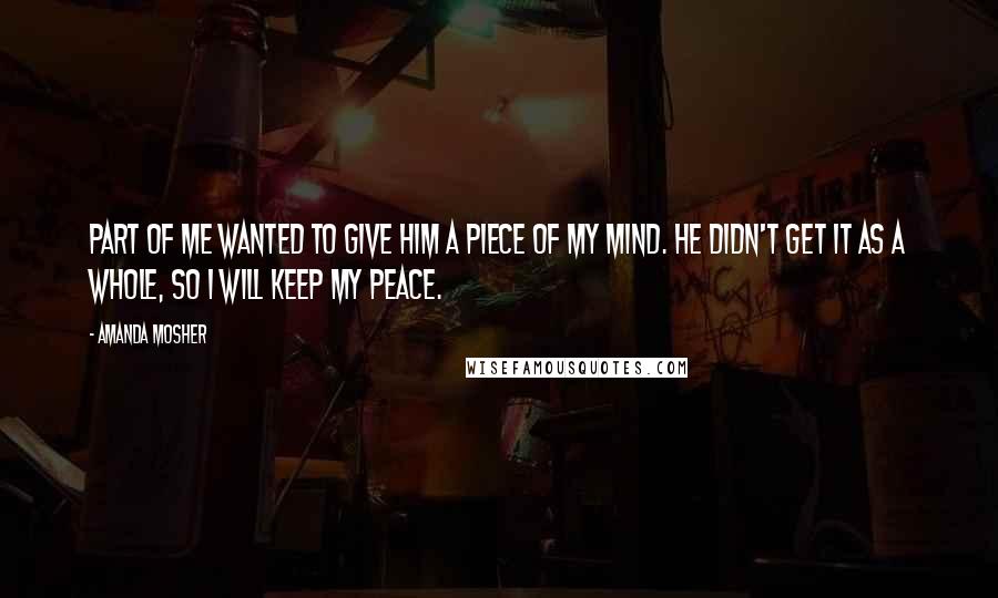 Amanda Mosher Quotes: Part of me wanted to give him a piece of my mind. He didn't get it as a whole, so I will keep my peace.