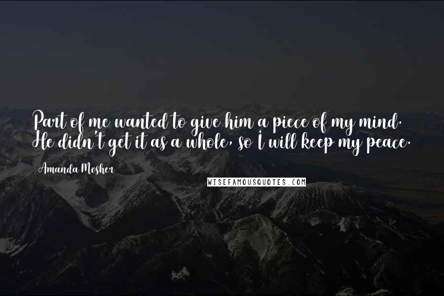 Amanda Mosher Quotes: Part of me wanted to give him a piece of my mind. He didn't get it as a whole, so I will keep my peace.