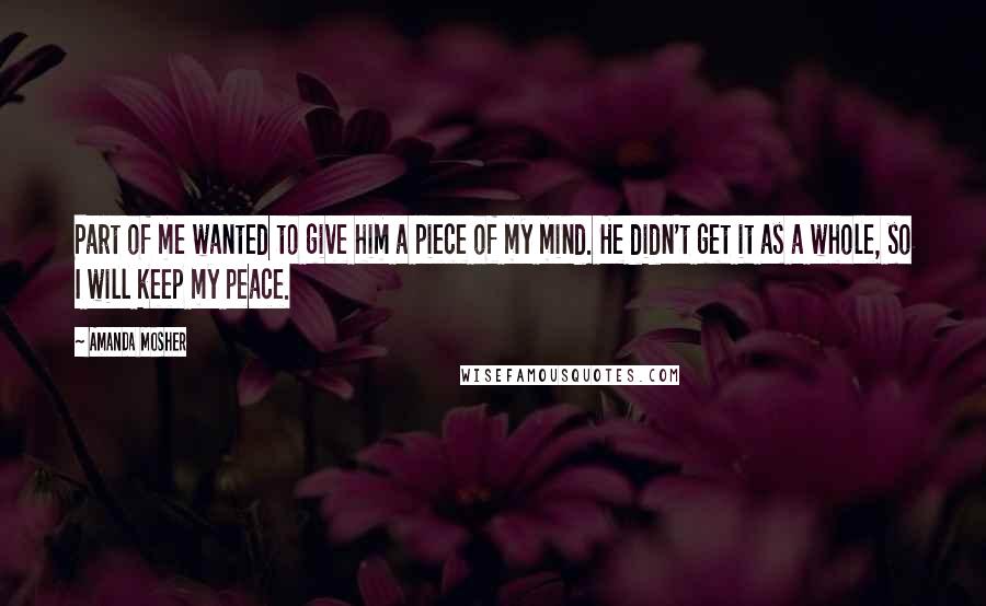 Amanda Mosher Quotes: Part of me wanted to give him a piece of my mind. He didn't get it as a whole, so I will keep my peace.