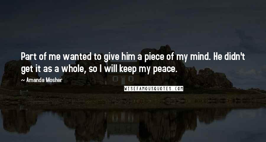 Amanda Mosher Quotes: Part of me wanted to give him a piece of my mind. He didn't get it as a whole, so I will keep my peace.