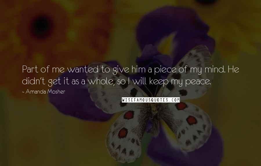 Amanda Mosher Quotes: Part of me wanted to give him a piece of my mind. He didn't get it as a whole, so I will keep my peace.