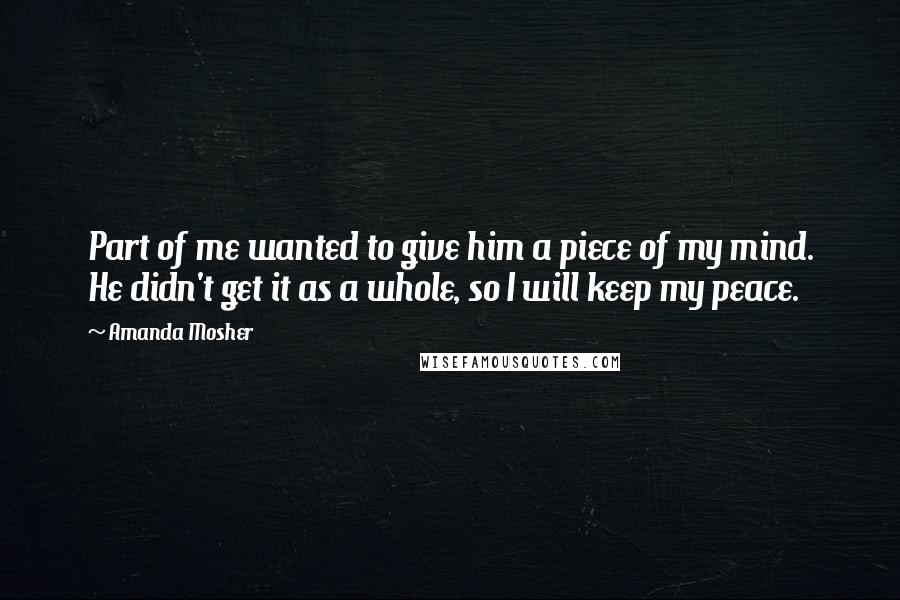 Amanda Mosher Quotes: Part of me wanted to give him a piece of my mind. He didn't get it as a whole, so I will keep my peace.