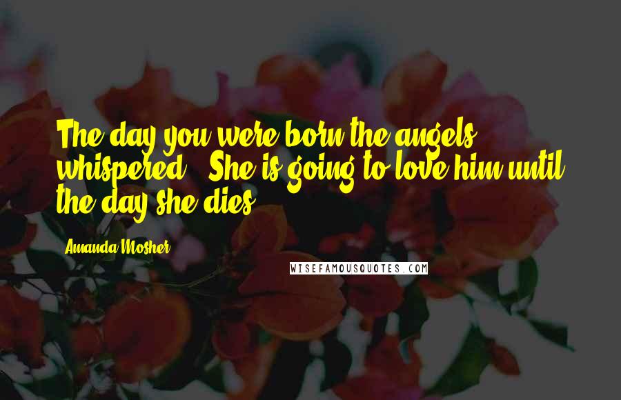 Amanda Mosher Quotes: The day you were born the angels whispered, "She is going to love him until the day she dies.