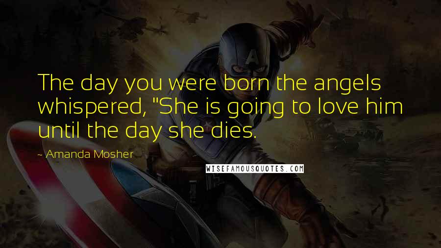 Amanda Mosher Quotes: The day you were born the angels whispered, "She is going to love him until the day she dies.