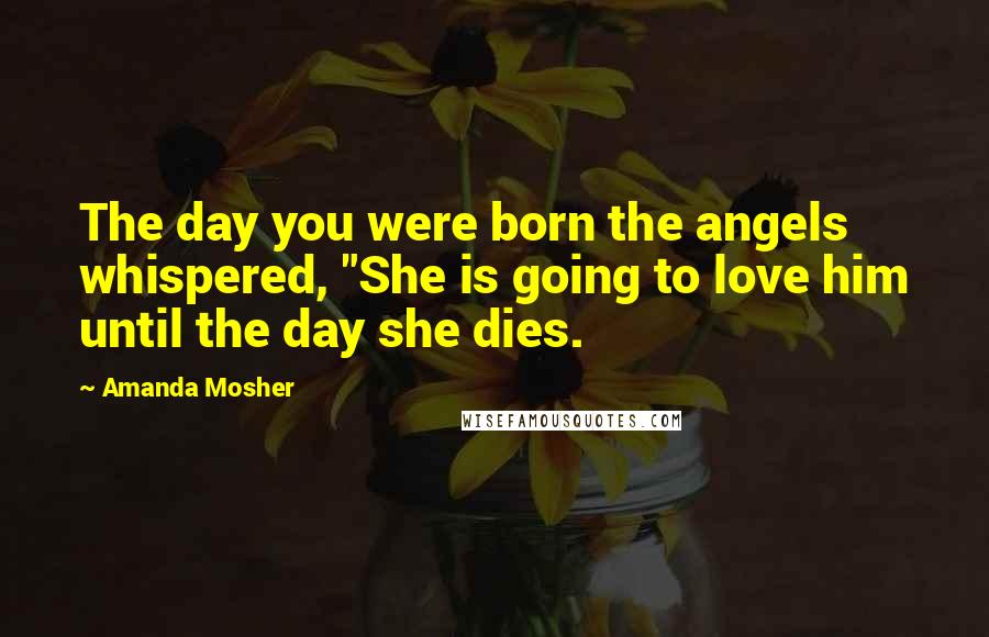 Amanda Mosher Quotes: The day you were born the angels whispered, "She is going to love him until the day she dies.