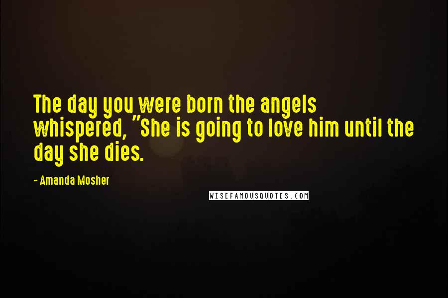 Amanda Mosher Quotes: The day you were born the angels whispered, "She is going to love him until the day she dies.
